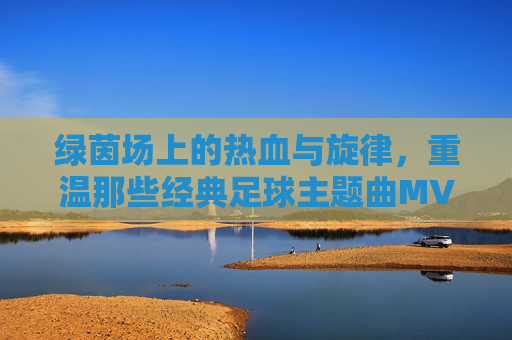 绿茵场上的热血与旋律,重温那些经典足球主题曲MV