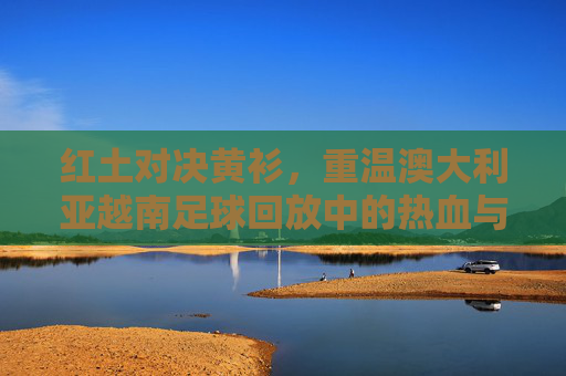 红土对决黄衫,重温澳大利亚越南足球回放中的热血与遗憾