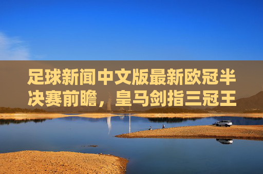 足球新闻中文版最新欧冠半决赛前瞻,皇马剑指三冠王,英超争冠悬念留至最后一轮