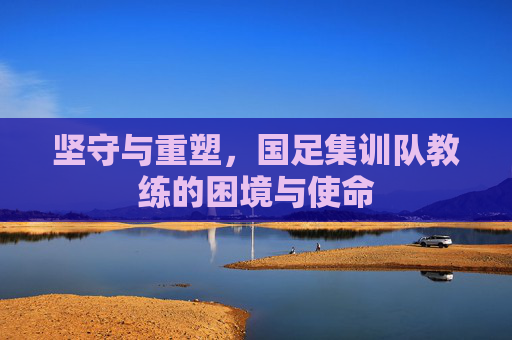 坚守与重塑,国足集训队教练的困境与使命
