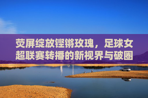 荧屏绽放铿锵玫瑰,足球女超联赛转播的新视界与破圈之路