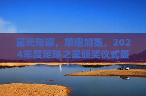 星光璀璨,荣耀加冕,2024年度足球之星颁奖仪式盛大举行