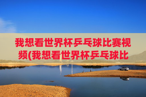 我想看世界杯乒乓球比赛视频(我想看世界杯乒乓球比赛视频下载)
