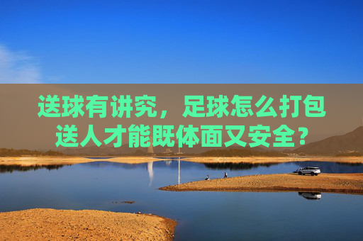送球有讲究,足球怎么打包送人才能既体面又安全?