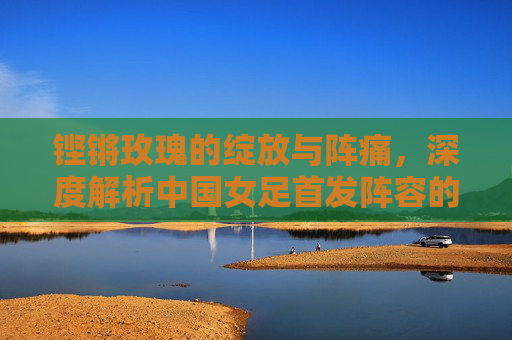 铿锵玫瑰的绽放与阵痛,深度解析中国女足首发阵容的成绩沉浮