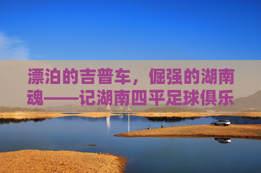 漂泊的吉普车,倔强的湖南魂——记湖南四平足球俱乐部的进阶之路
