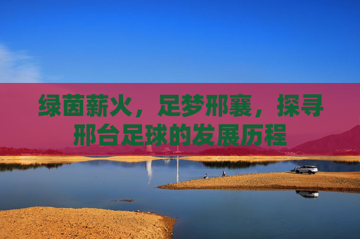 绿茵薪火,足梦邢襄,探寻邢台足球的发展历程
