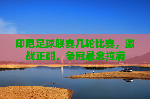 印尼足球联赛几轮比赛,激战正酣,争冠悬念拉满