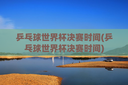 乒乓球世界杯决赛时间(乒乓球世界杯决赛时间)