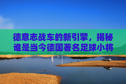 德意志战车的新引擎,揭秘谁是当今德国著名足球小将
