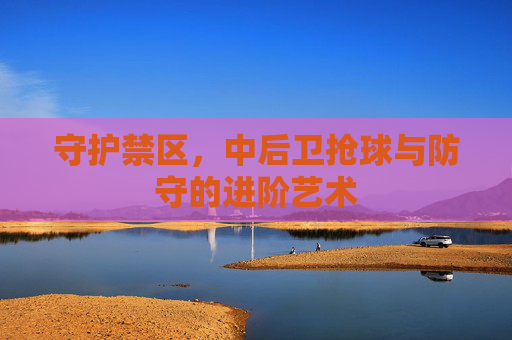 守护禁区,中后卫抢球与防守的进阶艺术