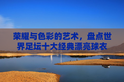 荣耀与色彩的艺术,盘点世界足坛十大经典漂亮球衣