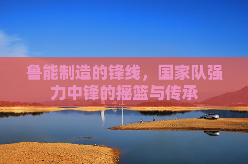 鲁能制造的锋线,国家队强力中锋的摇篮与传承