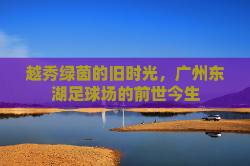 越秀绿茵的旧时光,广州东湖足球场的前世今生