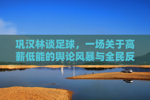 巩汉林谈足球,一场关于高薪低能的舆论风暴与全民反思