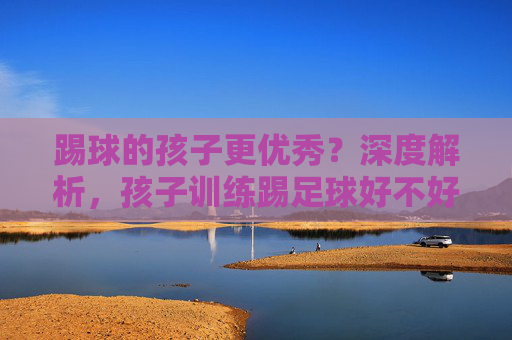踢球的孩子更优秀？深度解析，孩子训练踢足球好不好？