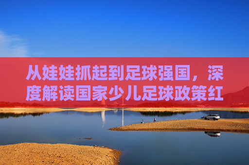 从娃娃抓起到足球强国,深度解读国家少儿足球政策红利与未来蓝图