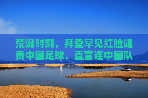 荒诞时刻,拜登罕见红脸谴责中国足球,直言连中国队都踢不过