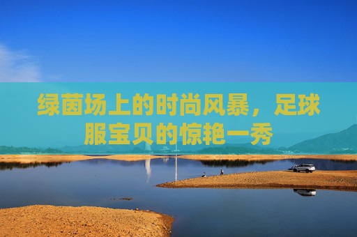 绿茵场上的时尚风暴,足球服宝贝的惊艳一秀