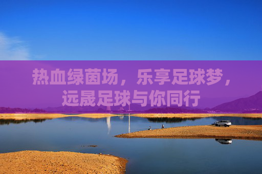 热血绿茵场,乐享足球梦,远晟足球与你同行