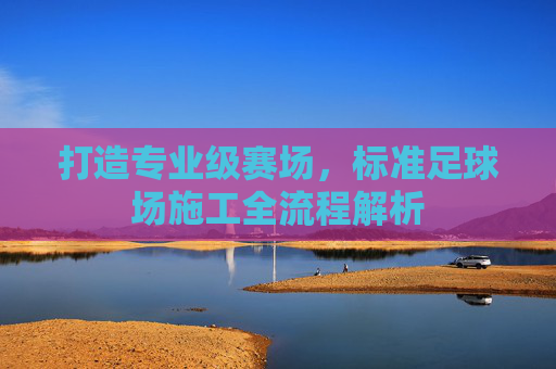 打造专业级赛场,标准足球场施工全流程解析