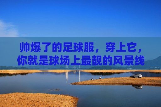 帅爆了的足球服,穿上它,你就是球场上最靓的风景线