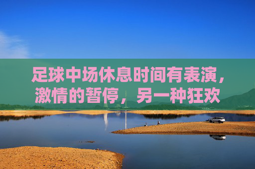 足球中场休息时间有表演,激情的暂停,另一种狂欢