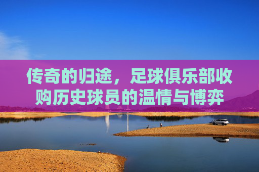 传奇的归途,足球俱乐部收购历史球员的温情与博弈