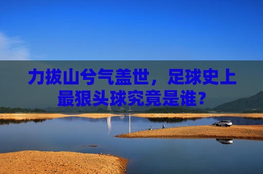 力拔山兮气盖世,足球史上最狠头球究竟是谁?