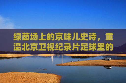 绿茵场上的京味儿史诗,重温北京卫视纪录片足球里的热血与柔情