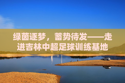 绿茵逐梦,蓄势待发——走进吉林中超足球训练基地
