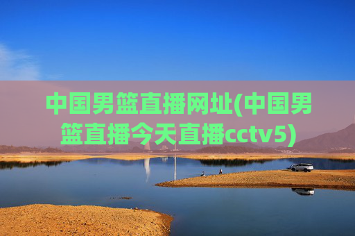 中国男篮直播网址(中国男篮直播今天直播cctv5)