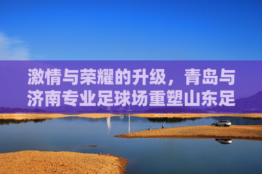 激情与荣耀的升级,青岛与济南专业足球场重塑山东足球版图