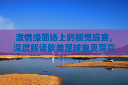 激情绿茵场上的视觉盛宴,深度解读欧美足球宝贝写真