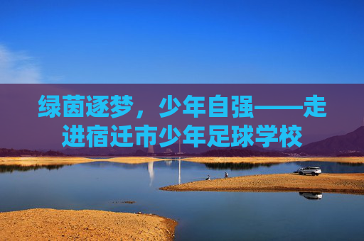 绿茵逐梦,少年自强——走进宿迁市少年足球学校