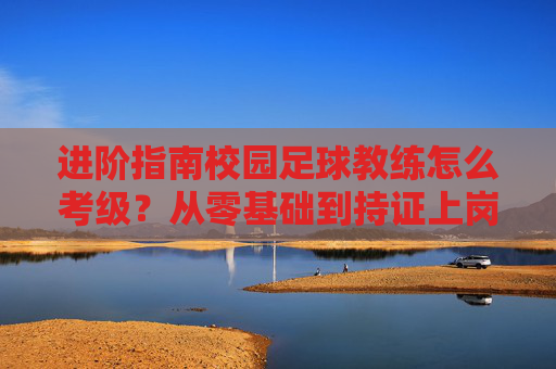 进阶指南校园足球教练怎么考级?从零基础到持证上岗的全方位解析