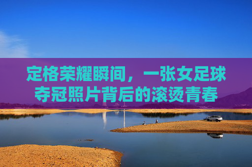 定格荣耀瞬间,一张女足球夺冠照片背后的滚烫青春