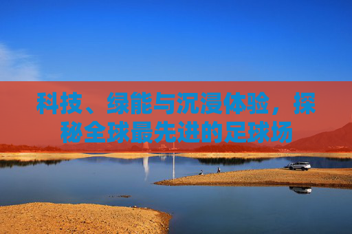 科技、绿能与沉浸体验,探秘全球最先进的足球场