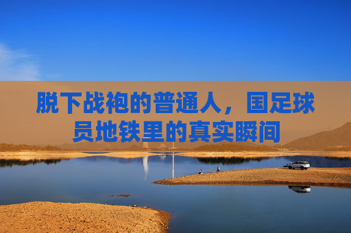 脱下战袍的普通人,国足球员地铁里的真实瞬间