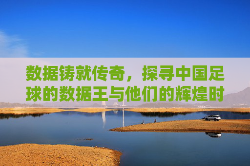 数据铸就传奇,探寻中国足球的数据王与他们的辉煌时刻
