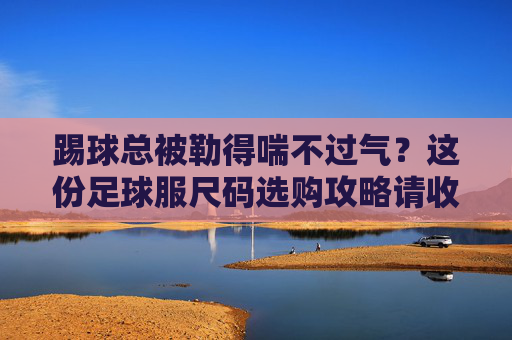 踢球总被勒得喘不过气?这份足球服尺码选购攻略请收好!