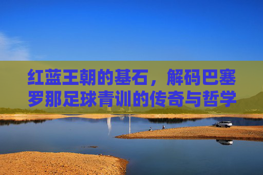 红蓝王朝的基石,解码巴塞罗那足球青训的传奇与哲学