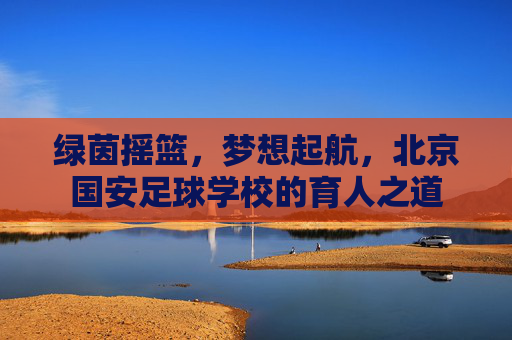 绿茵摇篮,梦想起航,北京国安足球学校的育人之道
