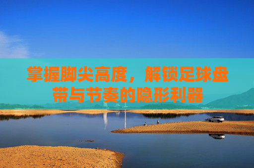 掌握脚尖高度,解锁足球盘带与节奏的隐形利器