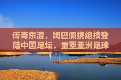 传奇东渡,姆巴佩携绝技登陆中国足坛,重塑亚洲足球格局