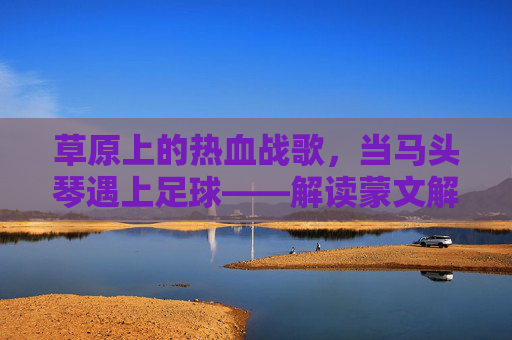 草原上的热血战歌,当马头琴遇上足球——解读蒙文解说足球比赛