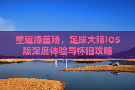 重返绿茵场,足球大师iOS版深度体验与怀旧攻略