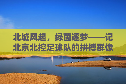 北城风起,绿茵逐梦——记北京北控足球队的拼搏群像