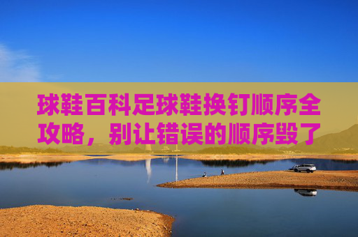 球鞋百科足球鞋换钉顺序全攻略,别让错误的顺序毁了你的鞋!