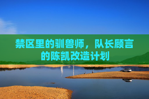 禁区里的驯兽师,队长顾言的陈凯改造计划